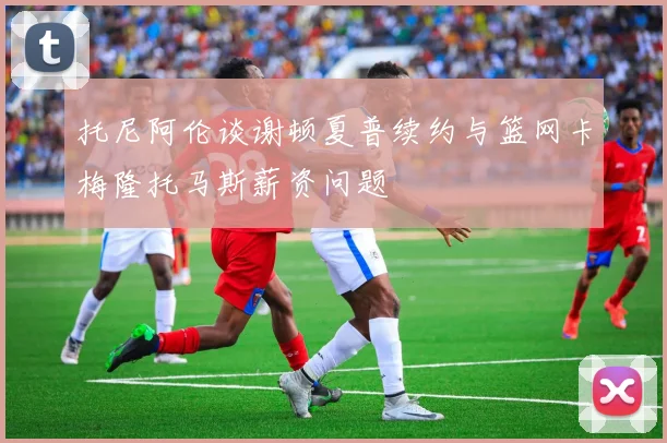 托尼阿伦谈谢顿夏普续约与篮网卡梅隆托马斯薪资问题