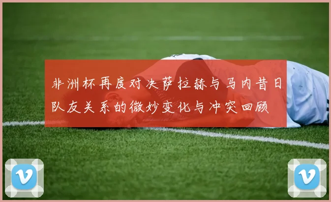 非洲杯再度对决萨拉赫与马内昔日队友关系的微妙变化与冲突回顾