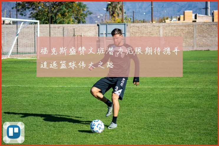 福克斯盛赞文班潜力无限期待携手追逐篮球伟大之路