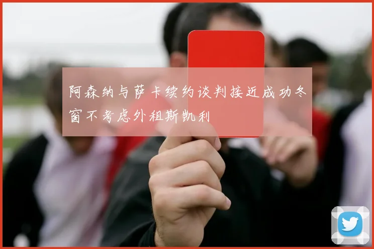 阿森纳与萨卡续约谈判接近成功冬窗不考虑外租斯凯利