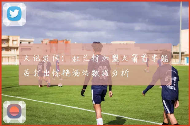 火记发问：杜兰特加盟火箭首季能否打出惊艳场均数据分析