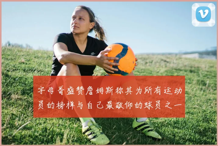 字母哥盛赞詹姆斯称其为所有运动员的榜样与自己最敬仰的球员之一