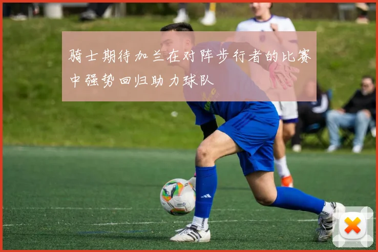 骑士期待加兰在对阵步行者的比赛中强势回归助力球队