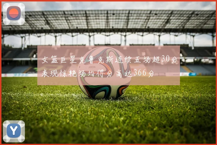 女篮巨星克鲁克斯连续五场超30分表现惊艳场均得分高达366分