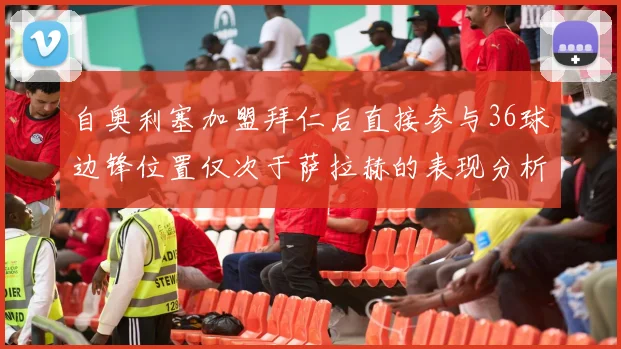 自奥利塞加盟拜仁后直接参与36球边锋位置仅次于萨拉赫的表现分析