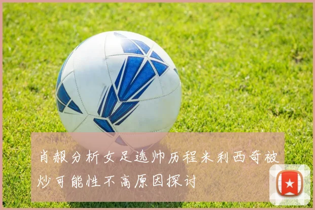 肖赧分析女足选帅历程米利西奇被炒可能性不高原因探讨