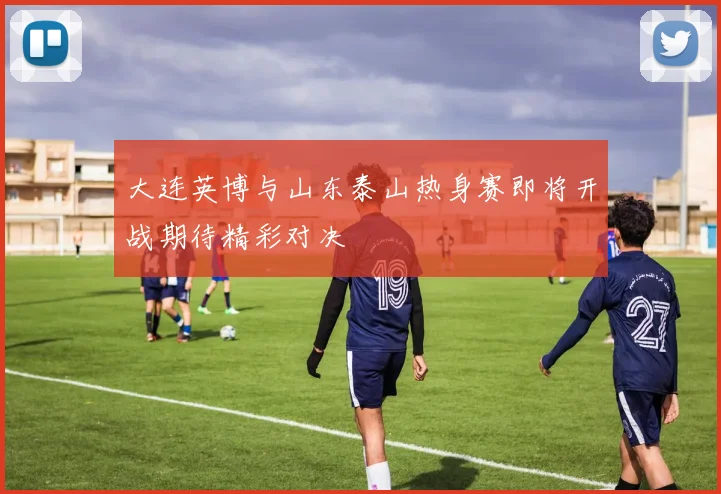 大连英博与山东泰山热身赛即将开战期待精彩对决