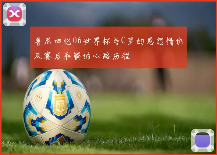 鲁尼回忆06世界杯与C罗的恩怨情仇及赛后和解的心路历程