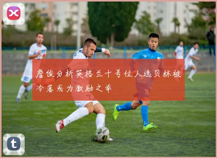 詹俊分析英格兰十号位人选贝林被冷落或为激励之举