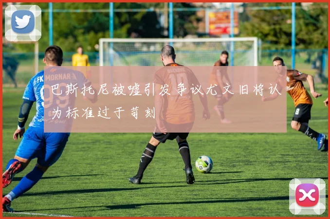 巴斯托尼被嘘引发争议尤文旧将认为标准过于苛刻