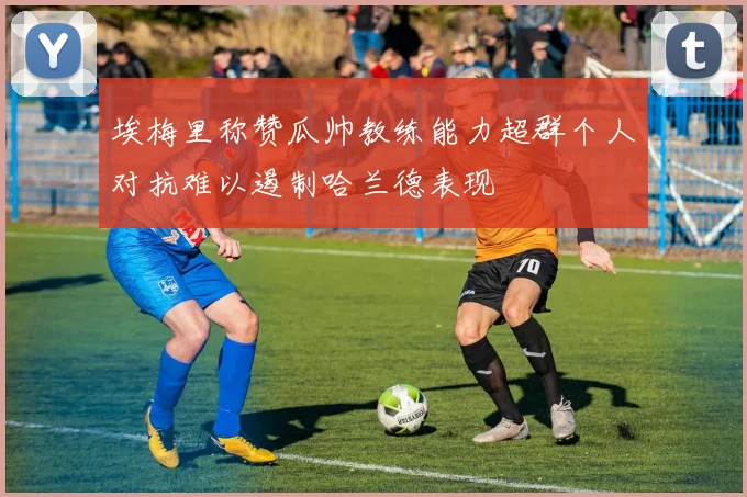 埃梅里称赞瓜帅教练能力超群个人对抗难以遏制哈兰德表现