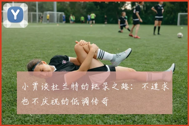 小贾谈杜兰特的纪录之路：不追求也不庆祝的低调传奇