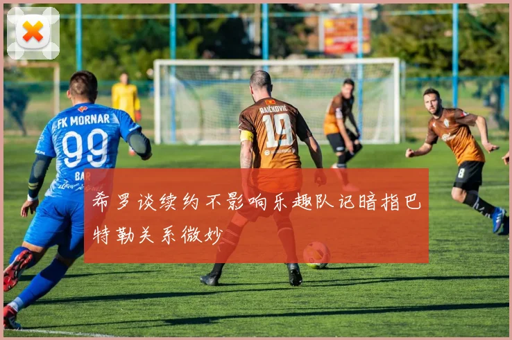 希罗谈续约不影响乐趣队记暗指巴特勒关系微妙