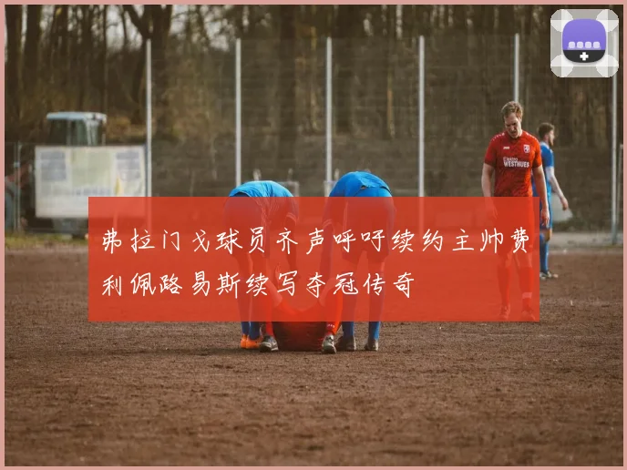 弗拉门戈球员齐声呼吁续约主帅费利佩路易斯续写夺冠传奇