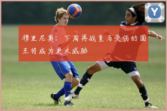穆里尼奥：下周再战皇马受伤的国王将成为更大威胁