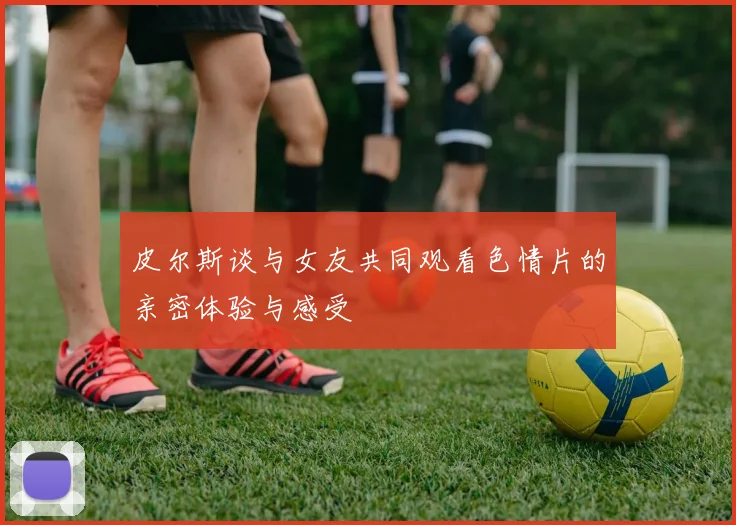 皮尔斯谈与女友共同观看色情片的亲密体验与感受
