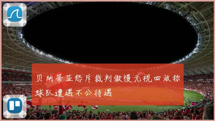 贝纳蒂亚怒斥裁判傲慢无视回放称球队遭遇不公待遇