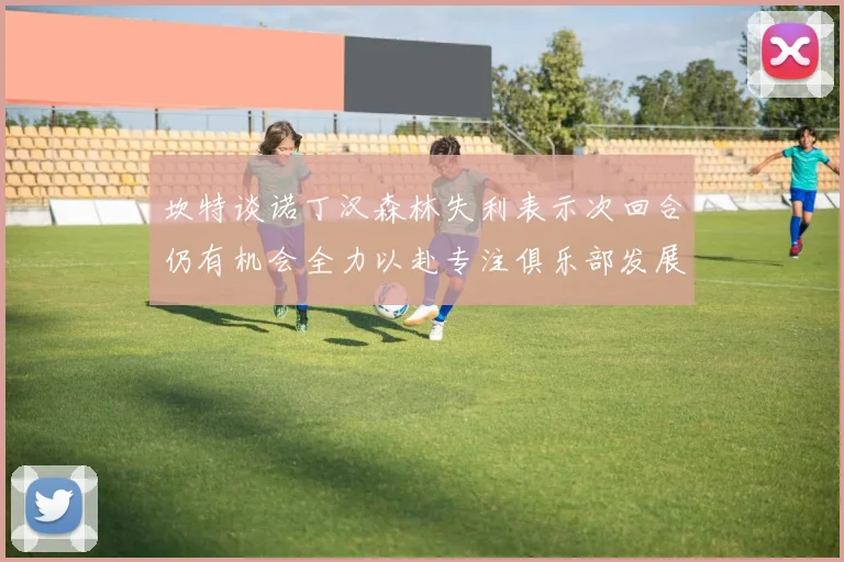 坎特谈诺丁汉森林失利表示次回合仍有机会全力以赴专注俱乐部发展