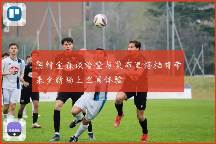 阿特金森谈哈登与莫布里搭档将带来全新场上空间体验