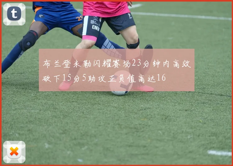 布兰登米勒闪耀赛场23分钟内高效砍下15分5助攻正负值高达16