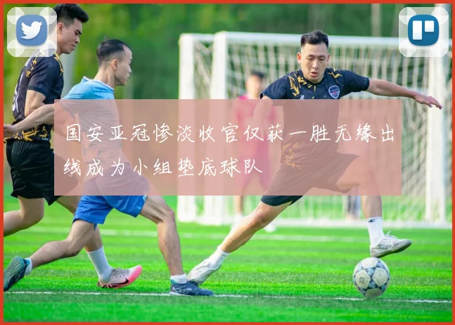 国安亚冠惨淡收官仅获一胜无缘出线成为小组垫底球队