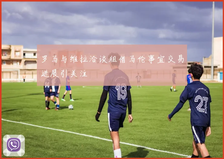 罗马与维拉洽谈租借马伦事宜交易进展引关注